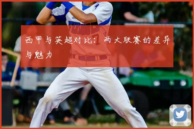 西甲与英超对比:两大联赛的差异与魅力