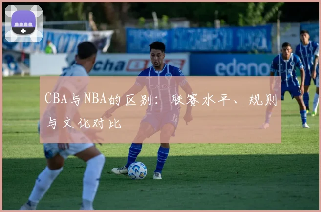 CBA与NBA的区别：联赛水平、规则与文化对比