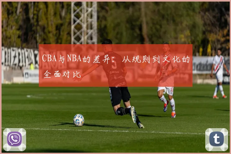 CBA与NBA的差异：从规则到文化的全面对比