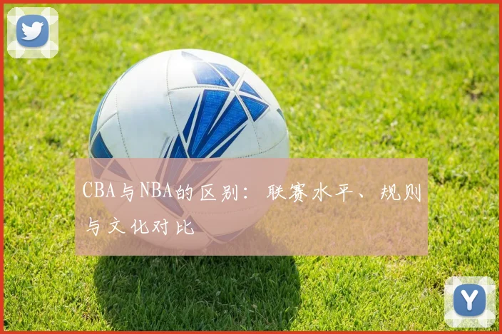 CBA与NBA的区别：联赛水平、规则与文化对比