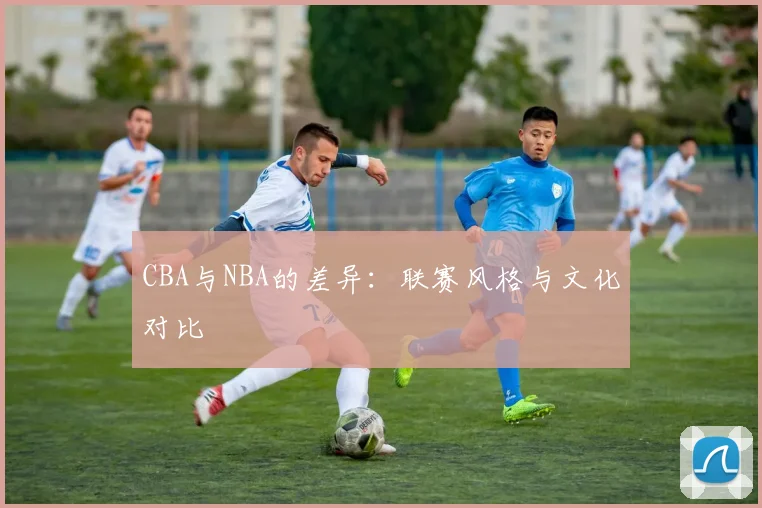 CBA与NBA的差异：联赛风格与文化对比